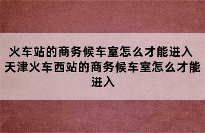 火车站的商务候车室怎么才能进入 天津火车西站的商务候车室怎么才能进入